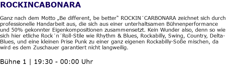 ROCKINCABONARA Ganz nach dem Motto „Be different, be better“ ROCKIN´CARBONARA zeichnet sich durch professionelle Handarbeit aus, die sich aus einer unterhaltsamen Bühnenperformance und 50% gekonnter Eigenkompositionen zusammensetzt. Kein Wunder also, denn so wie sich hier etliche Rock´n´Roll-Stile wie Rhythm & Blues, Rockabilly, Swing, Country, Delta-Blues, und eine kleinen Prise Punk zu einer ganz eigenen Rockabilly-Soße mischen, da wird es dem Zuschauer garantiert nicht langweilig. Bühne 1 | 19:30 - 00:00 Uhr 
