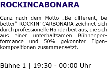 ROCKINCABONARA Ganz nach dem Motto „Be different, be better“ ROCKIN´CARBONARA zeichnet sich durch professionelle Handarbeit aus, die sich aus einer unterhaltsamen Bühnenper-formance und 50% gekonnter Eigen-kompositionen zusammensetzt. Bühne 1 | 19:30 - 00:00 Uhr