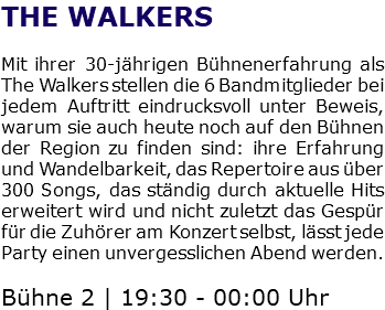 THE WALKERS Mit ihrer 30-jährigen Bühnenerfahrung als The Walkers stellen die 6 Bandmitglieder bei jedem Auftritt eindrucksvoll unter Beweis, warum sie auch heute noch auf den Bühnen der Region zu finden sind: ihre Erfahrung und Wandelbarkeit, das Repertoire aus über 300 Songs, das ständig durch aktuelle Hits erweitert wird und nicht zuletzt das Gespür für die Zuhörer am Konzert selbst, lässt jede Party einen unvergesslichen Abend werden. Bühne 2 | 19:30 - 00:00 Uhr