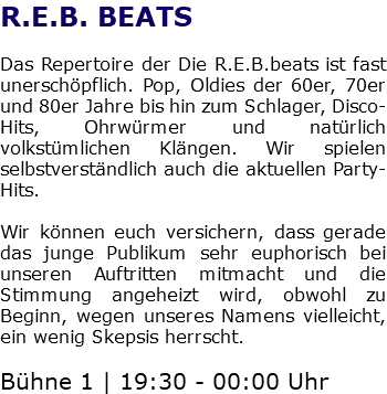 R.E.B. BEATS Das Repertoire der Die R.E.B.beats ist fast unerschöpflich. Pop, Oldies der 60er, 70er und 80er Jahre bis hin zum Schlager, Disco-Hits, Ohrwürmer und natürlich volkstümlichen Klängen. Wir spielen selbstverständlich auch die aktuellen Party-Hits. Wir können euch versichern, dass gerade das junge Publikum sehr euphorisch bei unseren Auftritten mitmacht und die Stimmung angeheizt wird, obwohl zu Beginn, wegen unseres Namens vielleicht, ein wenig Skepsis herrscht. Bühne 1 | 19:30 - 00:00 Uhr