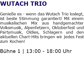 WUTACH TRIO Genieße es - wenn das Wutach Trio loslegt, ist beste Stimmung garantiert! Mit einem musikalischen Mix aus handgemachter Volksmusik, Alpenfetzern, Oktoberfest und Partymusik, Oldies, Schlagern und den aktuellen Chart-Hits bringen wir jedes Fest zum Kochen! Bühne 1 | 13:00 - 18:00 Uhr