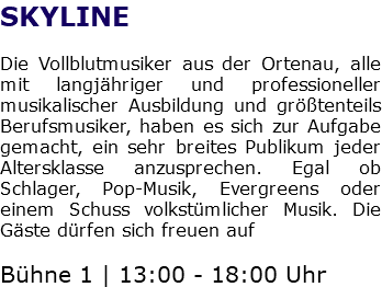 SKYLINE Die Vollblutmusiker aus der Ortenau, alle mit langjähriger und professioneller musikalischer Ausbildung und größtenteils Berufsmusiker, haben es sich zur Aufgabe gemacht, ein sehr breites Publikum jeder Altersklasse anzusprechen. Egal ob Schlager, Pop-Musik, Evergreens oder einem Schuss volkstümlicher Musik. Die Gäste dürfen sich freuen auf Bühne 1 | 13:00 - 18:00 Uhr