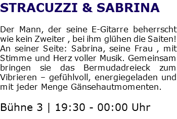 STRACUZZI & SABRINA Der Mann, der seine E-Gitarre beherrscht wie kein Zweiter , bei ihm glühen die Saiten! An seiner Seite: Sabrina, seine Frau , mit Stimme und Herz voller Musik. Gemeinsam bringen sie das Bermudadreieck zum Vibrieren – gefühlvoll, energiegeladen und mit jeder Menge Gänsehautmomenten. Bühne 3 | 19:30 - 00:00 Uhr