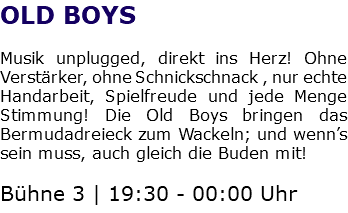 OLD BOYS Musik unplugged, direkt ins Herz! Ohne Verstärker, ohne Schnickschnack , nur echte Handarbeit, Spielfreude und jede Menge Stimmung! Die Old Boys bringen das Bermudadreieck zum Wackeln; und wenn’s sein muss, auch gleich die Buden mit! Bühne 3 | 19:30 - 00:00 Uhr